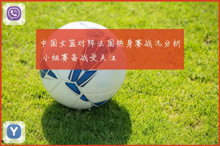 中国女篮对阵法国热身赛战况分析 小组赛备战受关注