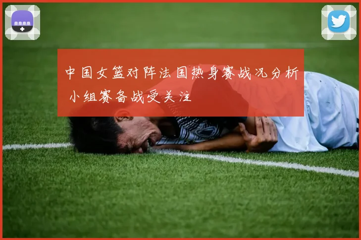 中国女篮对阵法国热身赛战况分析 小组赛备战受关注
