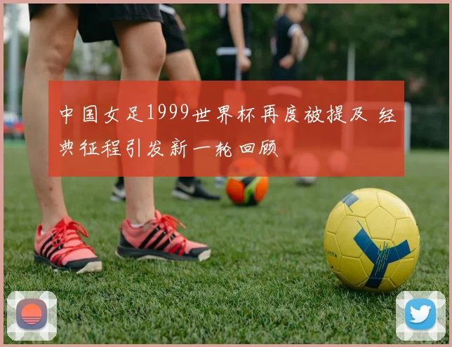 中国女足1999世界杯再度被提及 经典征程引发新一轮回顾