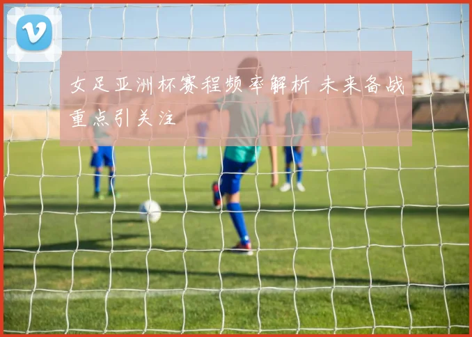 女足亚洲杯赛程频率解析 未来备战重点引关注