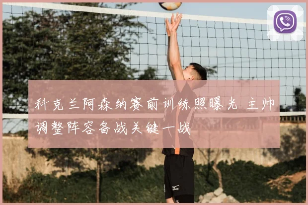 科克兰阿森纳赛前训练照曝光 主帅调整阵容备战关键一战