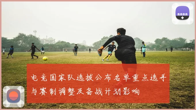 电竞国家队选拔公布名单重点选手与赛制调整及备战计划影响