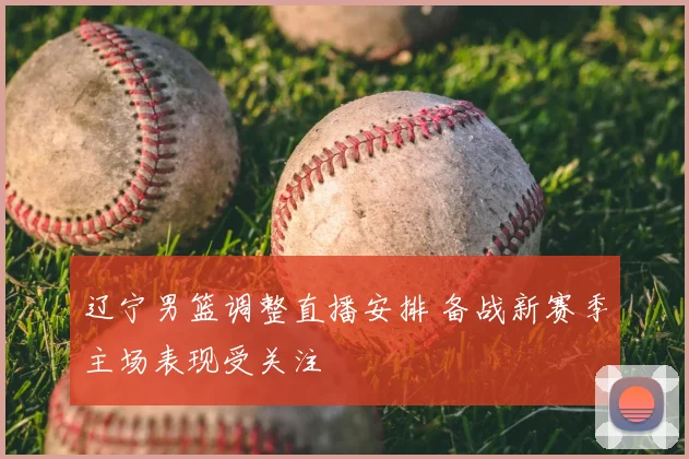 辽宁男篮调整直播安排 备战新赛季主场表现受关注