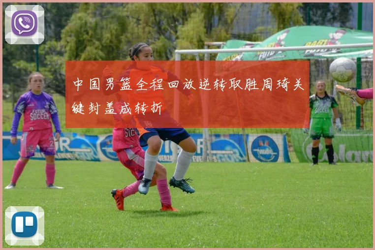 中国男篮全程回放逆转取胜周琦关键封盖成转折