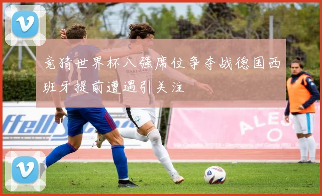竞猜世界杯八强席位争夺战德国西班牙提前遭遇引关注