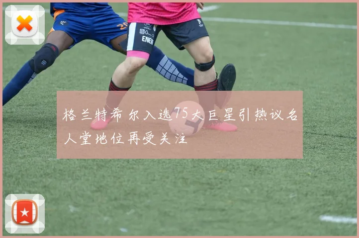 格兰特希尔入选75大巨星引热议名人堂地位再受关注