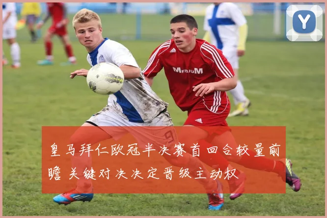 皇马拜仁欧冠半决赛首回合较量前瞻 关键对决决定晋级主动权
