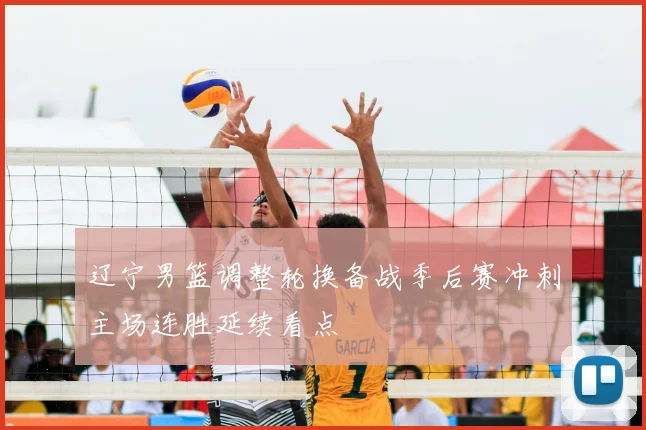 辽宁男篮调整轮换备战季后赛冲刺主场连胜延续看点