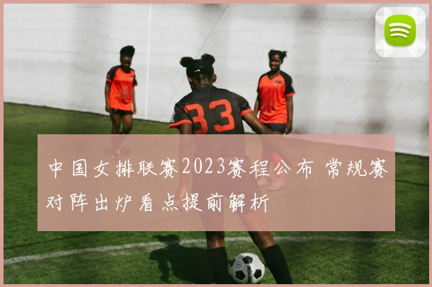 中国女排联赛2023赛程公布 常规赛对阵出炉看点提前解析