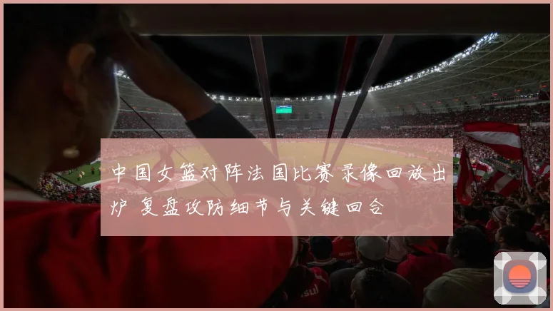 中国女篮对阵法国比赛录像回放出炉 复盘攻防细节与关键回合