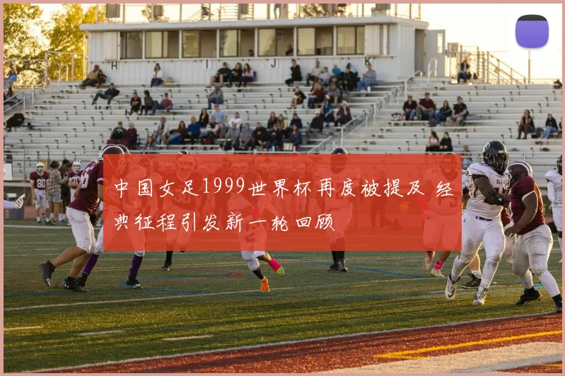 中国女足1999世界杯再度被提及 经典征程引发新一轮回顾