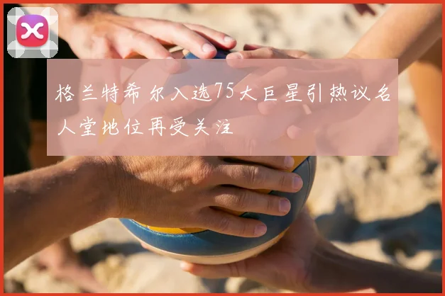 格兰特希尔入选75大巨星引热议名人堂地位再受关注