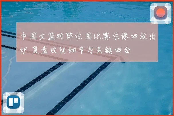 中国女篮对阵法国比赛录像回放出炉 复盘攻防细节与关键回合
