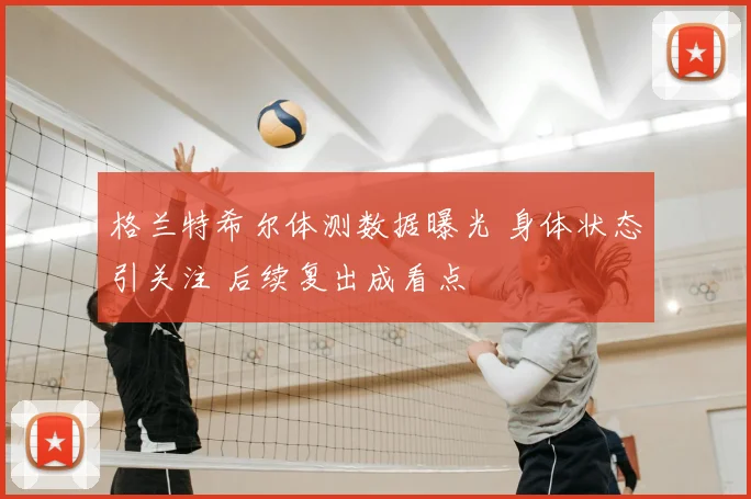 格兰特希尔体测数据曝光 身体状态引关注 后续复出成看点