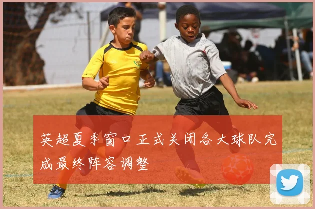 英超夏季窗口正式关闭各大球队完成最终阵容调整