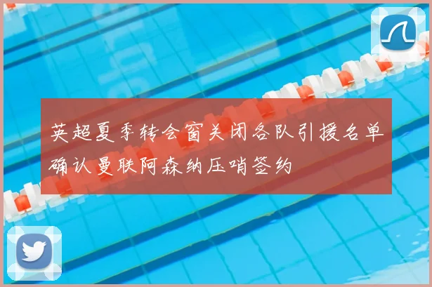 英超夏季转会窗关闭各队引援名单确认曼联阿森纳压哨签约