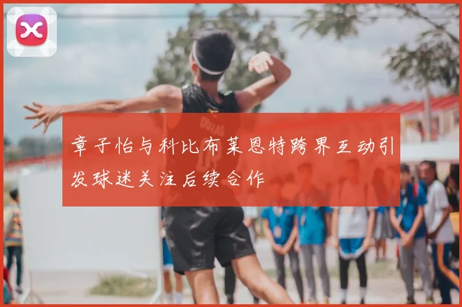 章子怡与科比布莱恩特跨界互动引发球迷关注后续合作