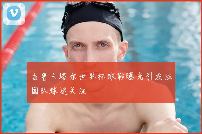 吉鲁卡塔尔世界杯球鞋曝光引发法国队球迷关注