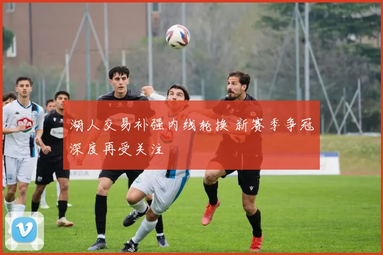 湖人交易补强内线轮换 新赛季争冠深度再受关注