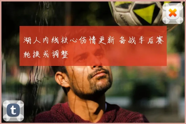 湖人内线核心伤情更新 备战季后赛轮换或调整