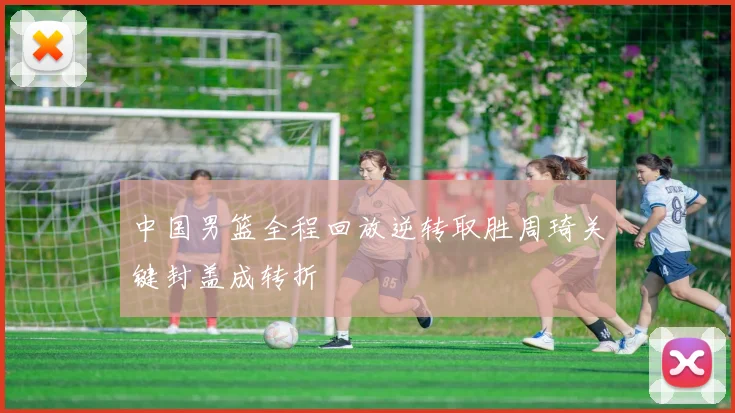 中国男篮全程回放逆转取胜周琦关键封盖成转折