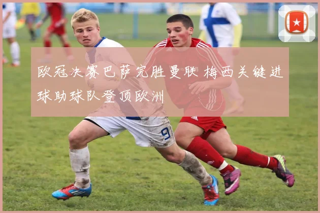 欧冠决赛巴萨完胜曼联 梅西关键进球助球队登顶欧洲