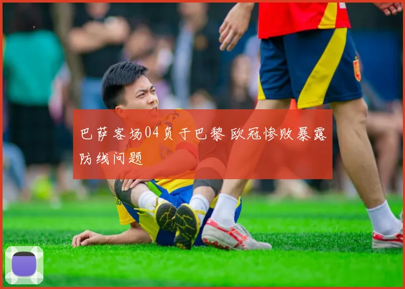 巴萨客场04负于巴黎 欧冠惨败暴露防线问题