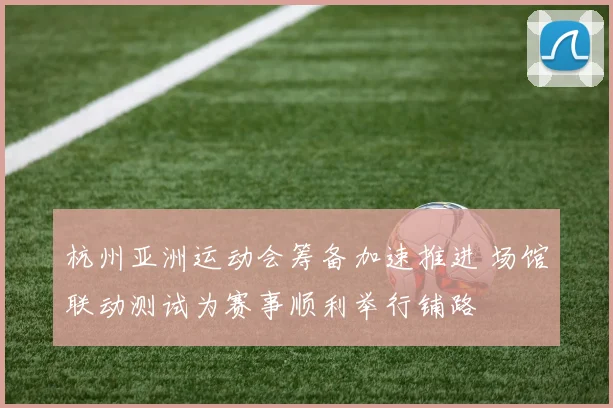 杭州亚洲运动会筹备加速推进 场馆联动测试为赛事顺利举行铺路