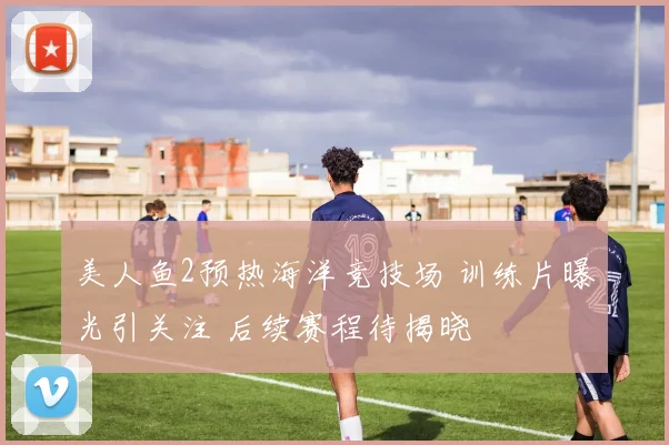 美人鱼2预热海洋竞技场 训练片曝光引关注 后续赛程待揭晓