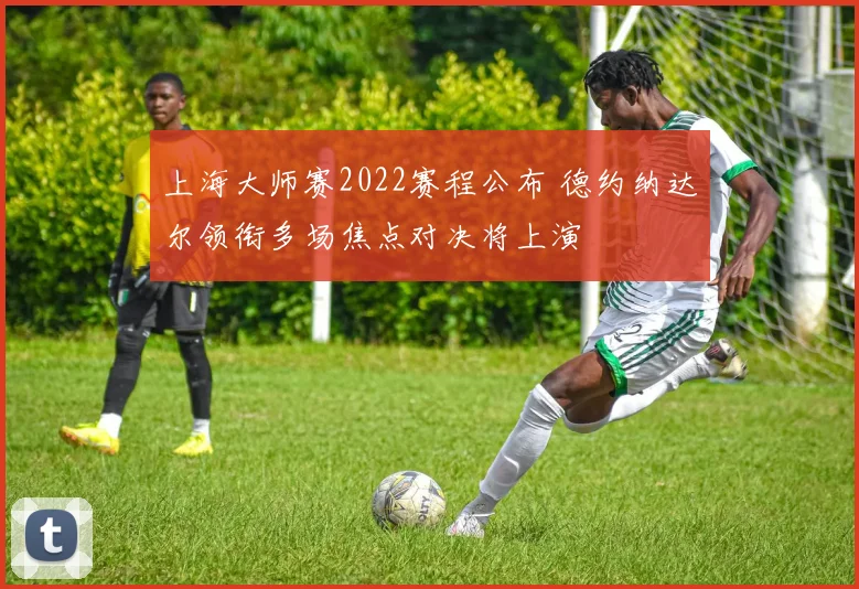 上海大师赛2022赛程公布 德约纳达尔领衔多场焦点对决将上演