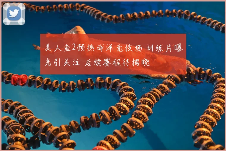 美人鱼2预热海洋竞技场 训练片曝光引关注 后续赛程待揭晓