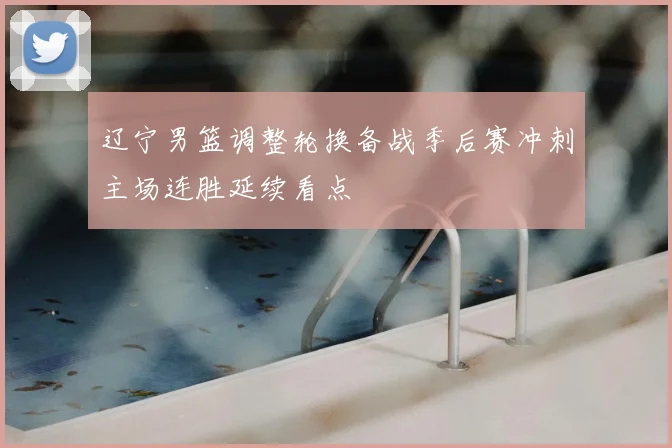 辽宁男篮调整轮换备战季后赛冲刺主场连胜延续看点