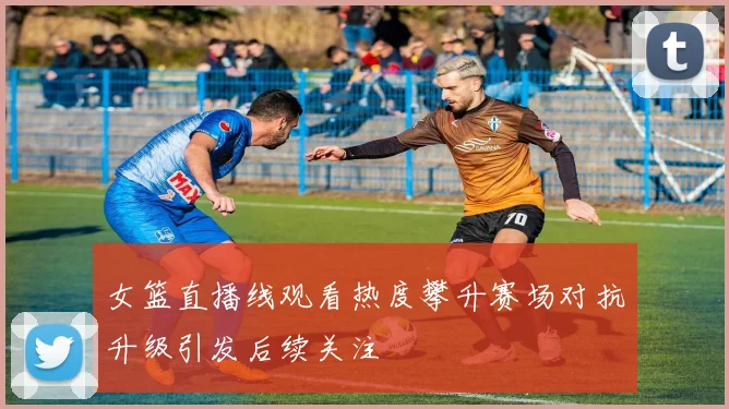 女篮直播线观看热度攀升赛场对抗升级引发后续关注