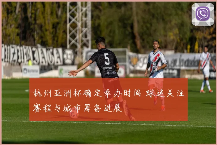 杭州亚洲杯确定举办时间 球迷关注赛程与城市筹备进展