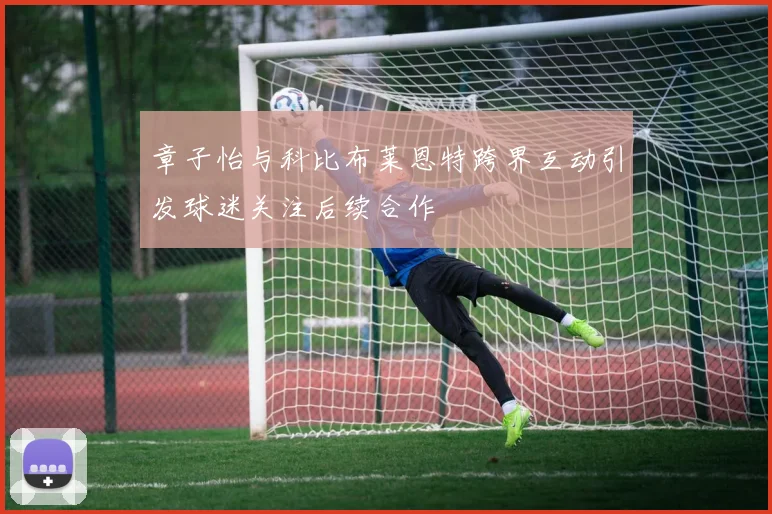章子怡与科比布莱恩特跨界互动引发球迷关注后续合作