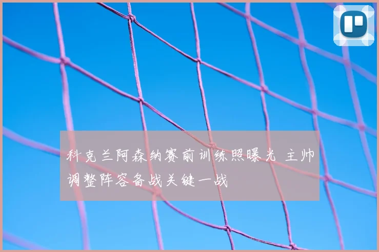 科克兰阿森纳赛前训练照曝光 主帅调整阵容备战关键一战