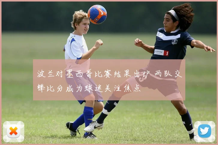 波兰对墨西哥比赛结果出炉 两队交锋比分成为球迷关注焦点