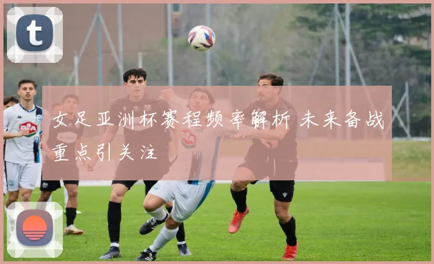 女足亚洲杯赛程频率解析 未来备战重点引关注