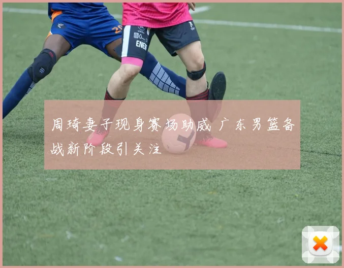 周琦妻子现身赛场助威 广东男篮备战新阶段引关注