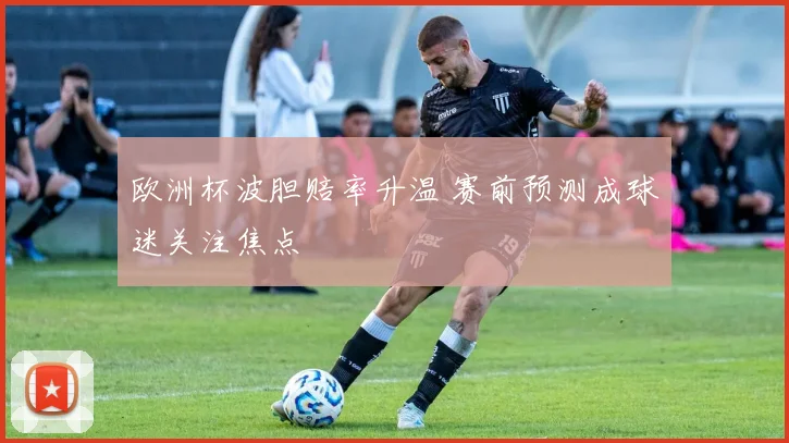 欧洲杯波胆赔率升温 赛前预测成球迷关注焦点