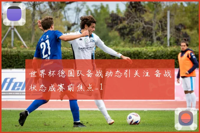 世界杯德国队备战动态引关注 备战状态成赛前焦点_1