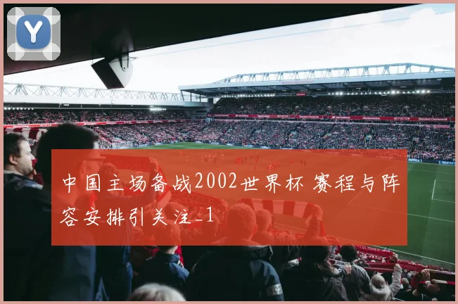 中国主场备战2002世界杯 赛程与阵容安排引关注_1