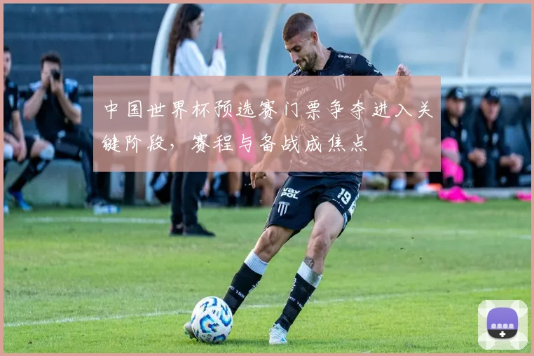 中国世界杯预选赛门票争夺进入关键阶段,赛程与备战成焦点